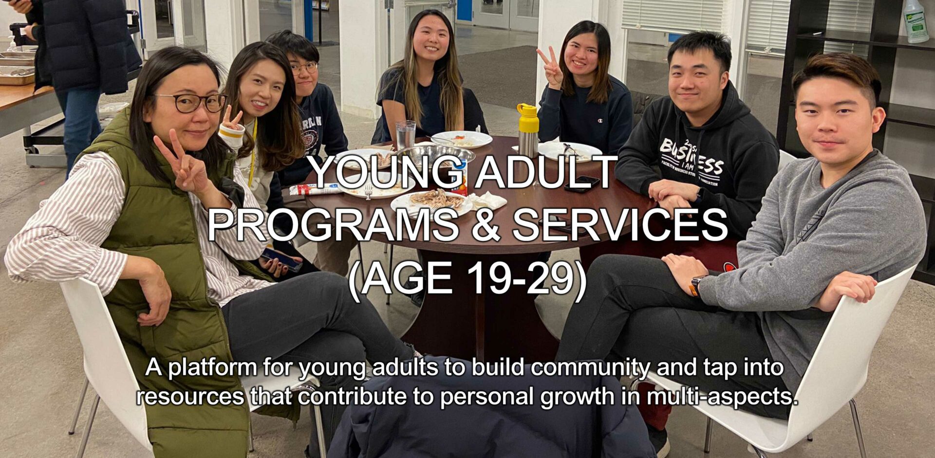 Young Adult Programs and Services (Age-19-29): A platform for young adults to build community and tap into resources that contribute to personal growth in multi-aspects.